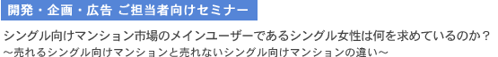 開発・企画・広告 ご担当者向けセミナー　シングル向けマンション市場のメインユーザーであるシングル女性は何を求めているのか？ 売れるシングル向けマンションと売れないシングル向けマンションの違い